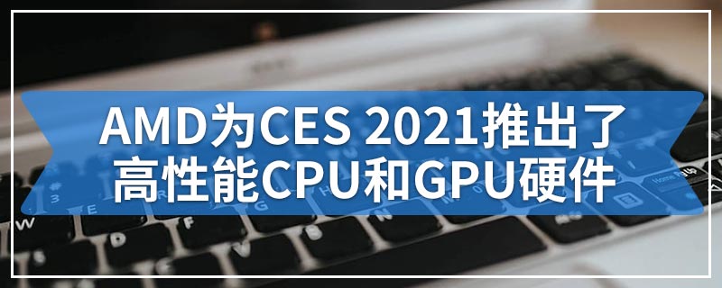 AMD为CES 2021推出了高性能CPU和GPU硬件