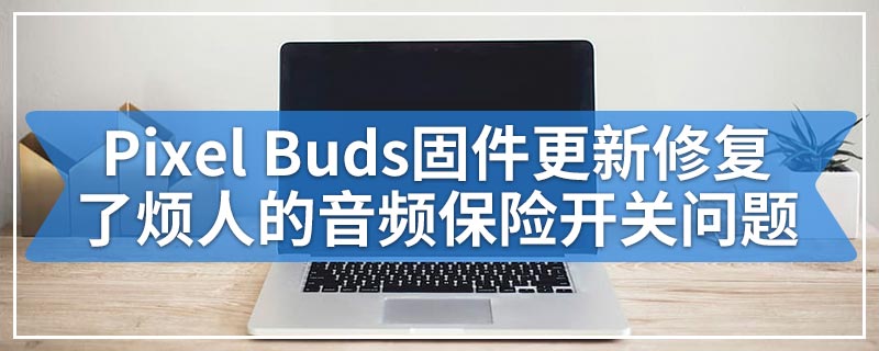 Pixel Buds固件更新修复了烦人的音频保险开关问题