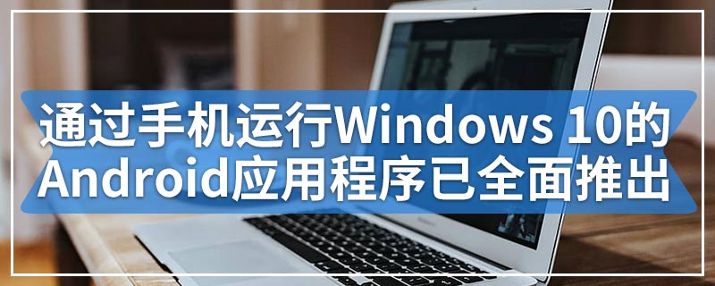 通过手机运行Windows 10的Android应用程序已全面推出