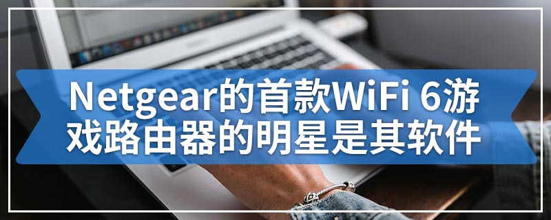 Netgear的首款WiFi 6游戏路由器的明星是其软件