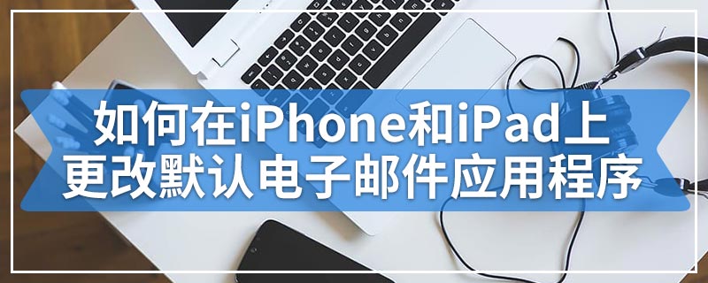 如何在iPhone和iPad上更改默认电子邮件应用程序