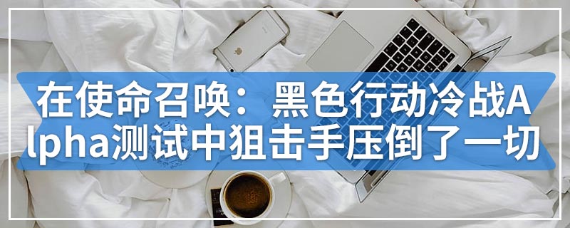 在使命召唤：黑色行动冷战Alpha测试中狙击手故意压倒了一切