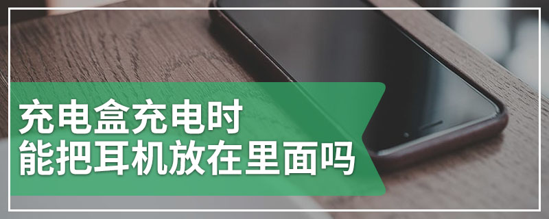 充电盒充电时能把耳机放在里面吗