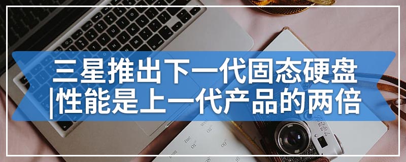 三星推出下一代固态硬盘|性能是上一代产品的两倍