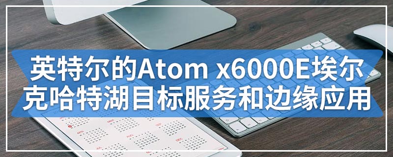 英特尔的Atom x6000E埃尔克哈特湖目标服务和边缘应用