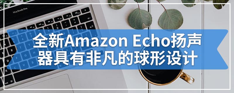 全新Amazon Echo扬声器具有非凡的球形设计