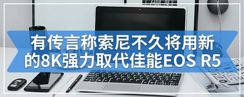 有传言称索尼不久将用新的8K强力取代佳能EOS R5