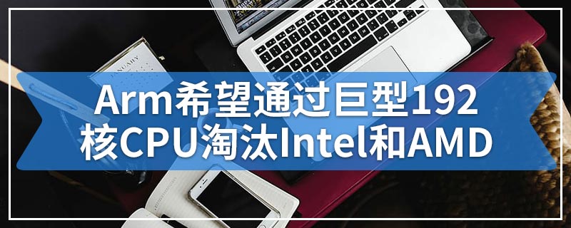 Arm希望通过巨型192核CPU淘汰Intel和AMD