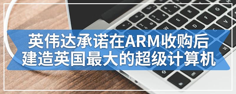 英伟达承诺在ARM收购后建造英国最大的超级计算机