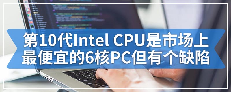 第10代Intel CPU是市场上最便宜的6核PC但有个缺陷