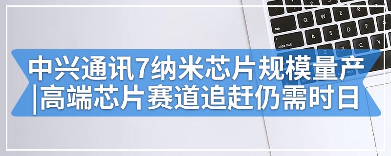 中兴通讯7纳米芯片规模量产|高端芯片赛道追赶仍需时日
