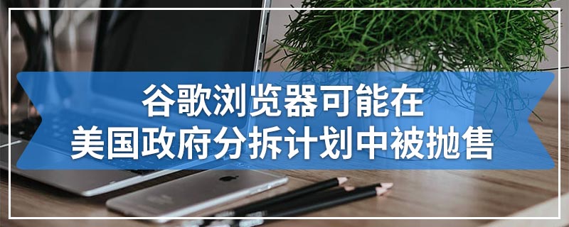 谷歌浏览器可能在美国政府分拆计划中被抛售