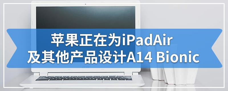 苹果正在为iPad Air及其他产品设计A14 Bionic