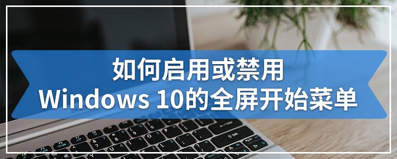 如何启用或禁用Windows 10的全屏开始菜单