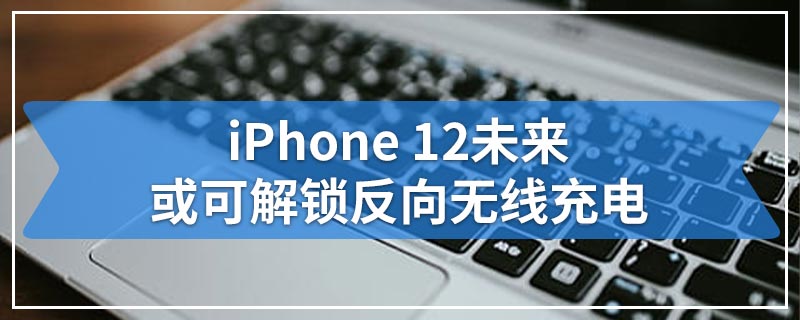 iPhone 12未来或可解锁反向无线充电