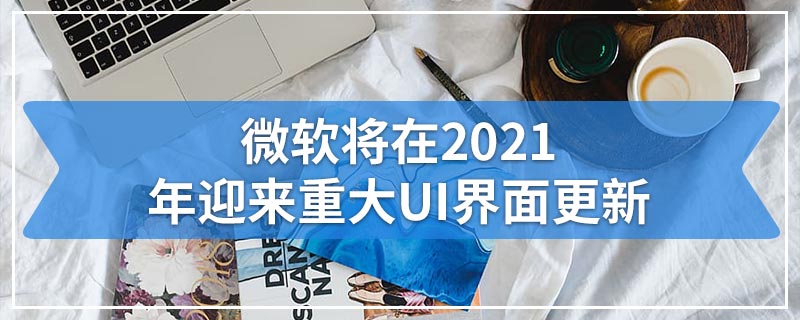 微软将在2021年迎来重大UI界面更新