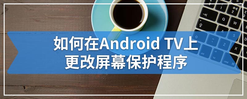 如何在Android TV上更改屏幕保护程序