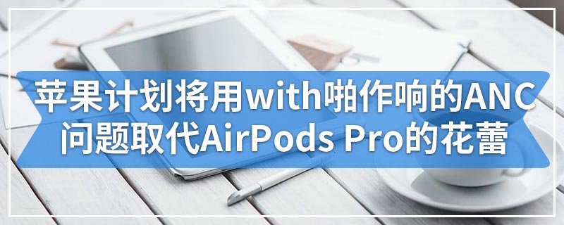 苹果计划将用with啪作响的ANC问题取代AirPods Pro的花蕾