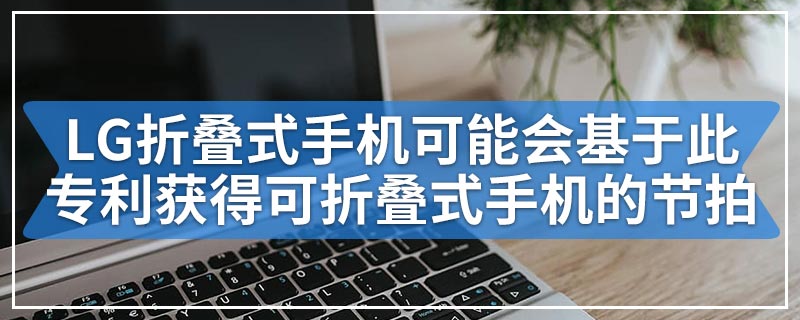 LG折叠式手机可能会基于此专利获得可折叠式手机的节拍
