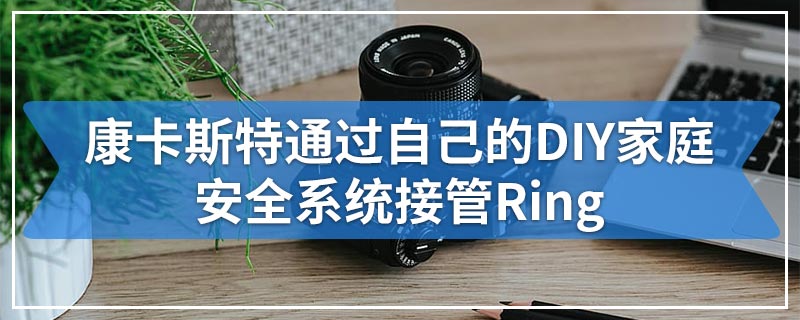 康卡斯特通过自己的DIY家庭安全系统接管Ring