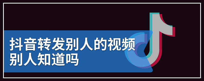 抖音转发别人的视频别人知道吗