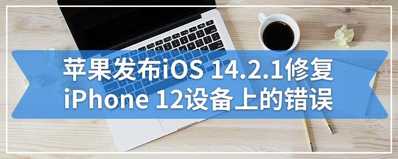 苹果发布iOS 14.2.1修复iPhone 12设备上的错误