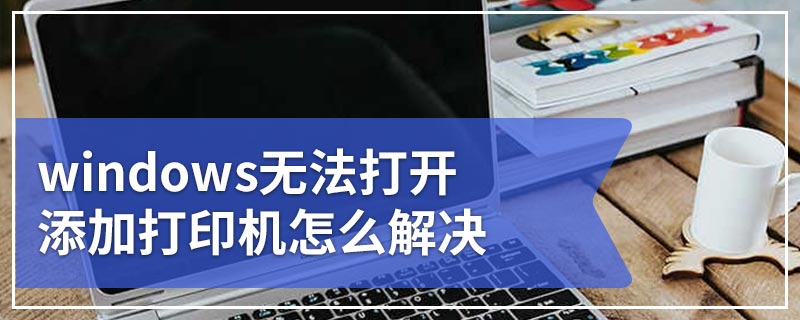 windows无法打开添加打印机怎么解决