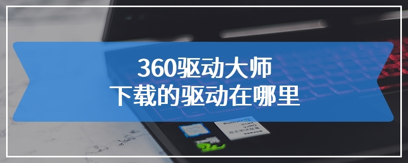 360驱动大师下载的驱动在哪里