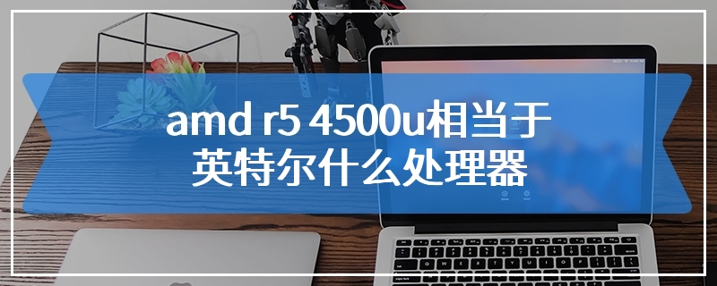 amd r5 4500u相当于英特尔什么处理器