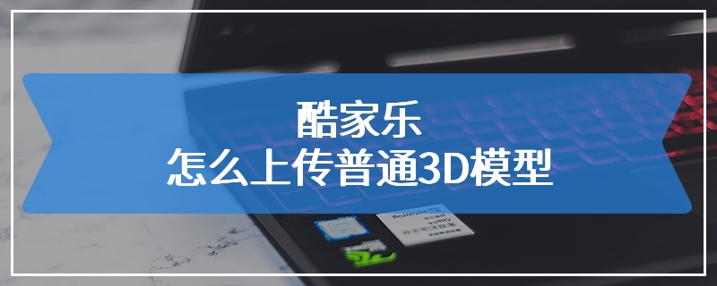 酷家乐怎么上传普通3D模型