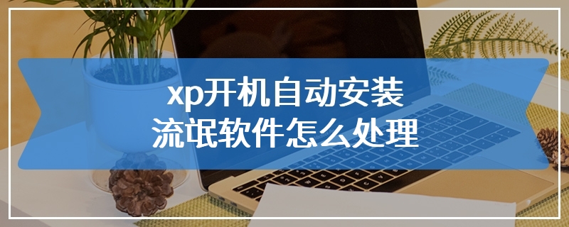 xp开机自动安装流氓软件怎么处理