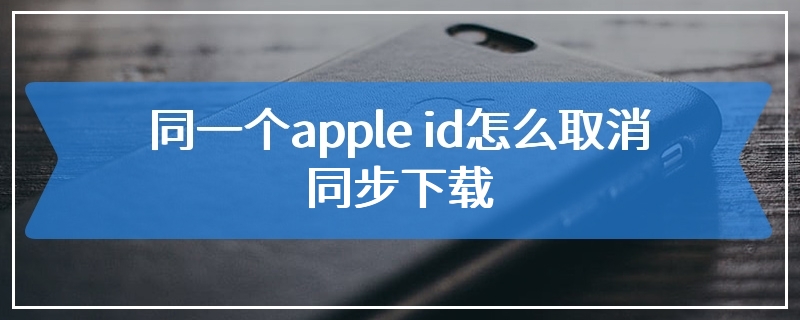 同一个apple id怎么取消同步下载