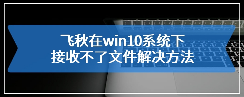 飞秋在win10系统下接收不了文件解决方法