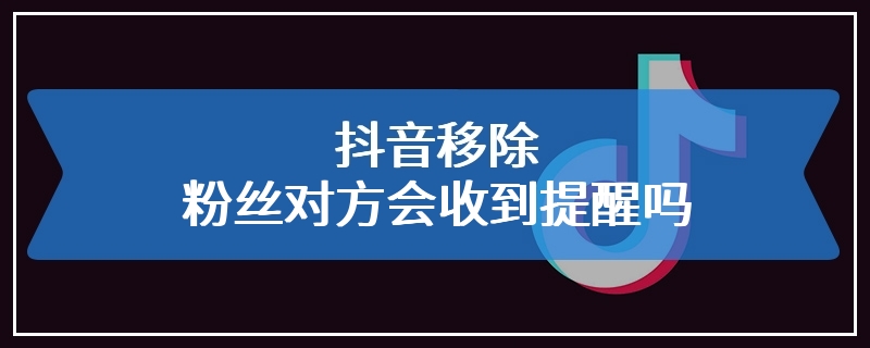 抖音移除粉丝对方会收到提醒吗