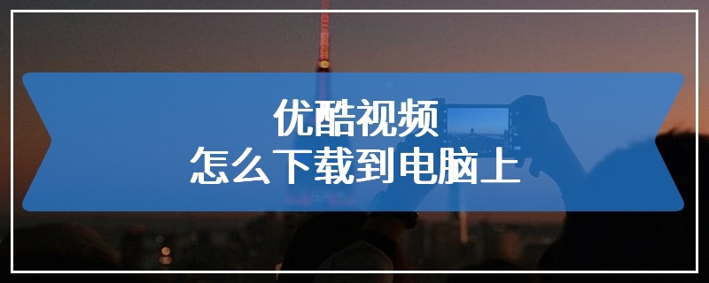 优酷视频怎么下载到电脑上