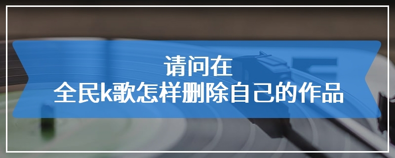 请问在全民k歌怎样删除自己的作品