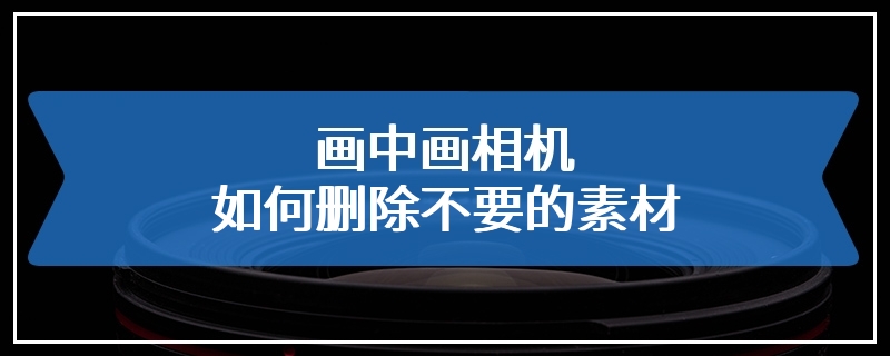 画中画相机如何删除不要的素材