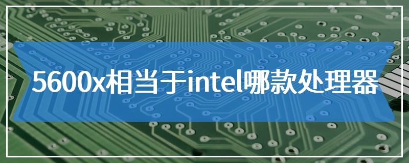 5600x相当于intel哪款处理器