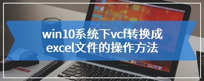 win10系统下vcf转换成excel文件的操作方法