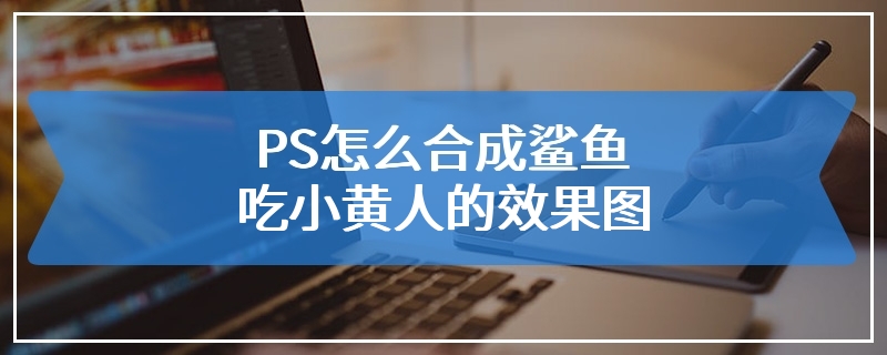 PS怎么合成鲨鱼吃小黄人的效果图