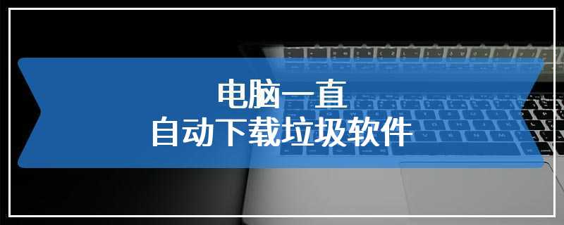 电脑一直自动下载垃圾软件