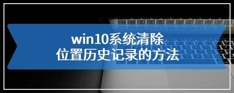 win10系统清除位置历史记录的方法