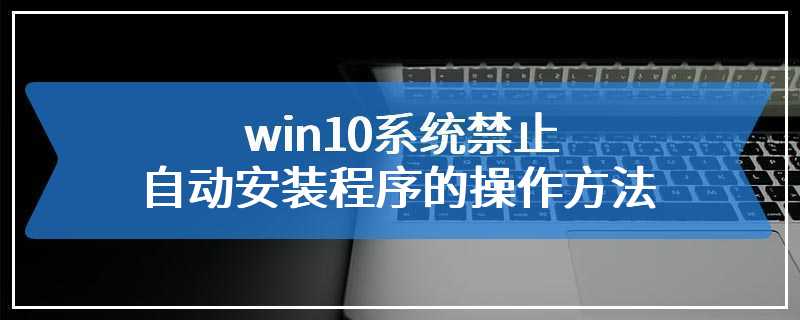 win10系统禁止自动安装程序的操作方法