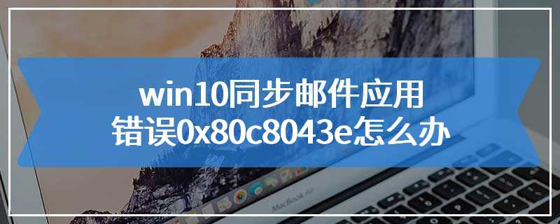 win10同步邮件应用错误0x80c8043e怎么办