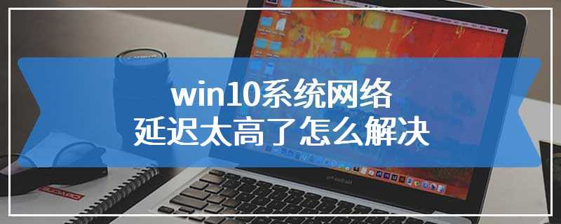 win10系统网络延迟太高了怎么解决