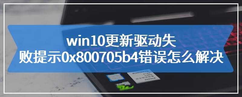 win10更新驱动失败提示0x800705b4错误怎么解决