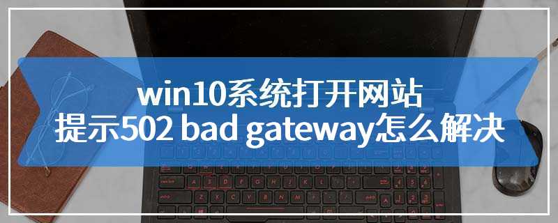 win10系统打开网站提示502 bad gateway怎么解决