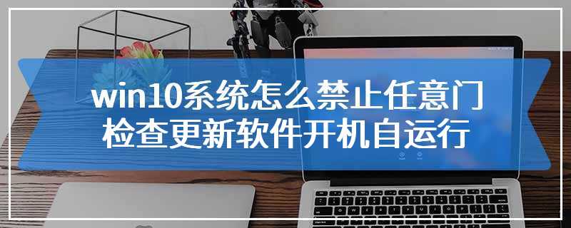 win10系统怎么禁止任意门检查更新软件开机自运行