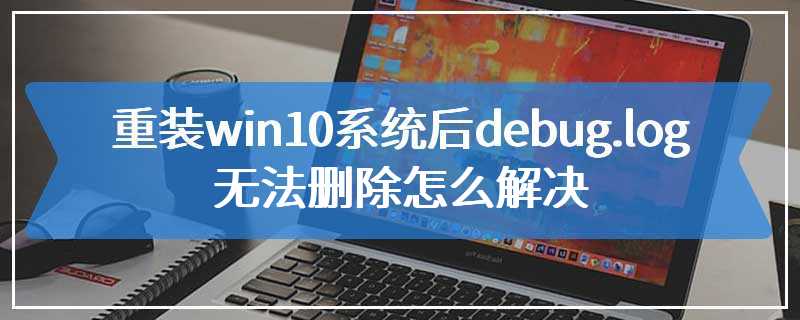 重装win10系统后debug.log无法删除怎么解决