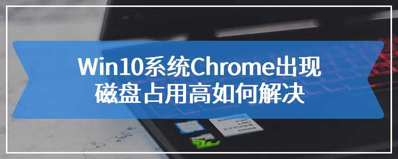 Win10系统Chrome出现磁盘占用高如何解决